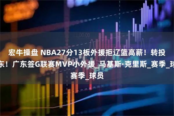 宏牛操盘 NBA27分13板外援拒辽篮高薪！转投山东！广东签G联赛MVP小外援_马基斯·克里斯_赛季_球员